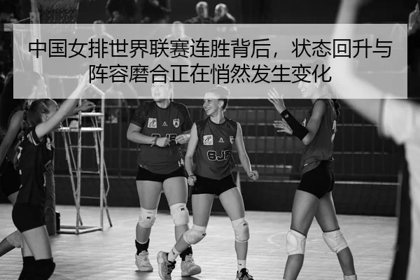 中国女排世界联赛连胜背后，状态回升与阵容磨合正在悄然发生变化